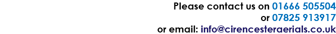 Please contact us on 01666 505504 or 07825 913917 or email: info@cirencesteraerials.co.uk